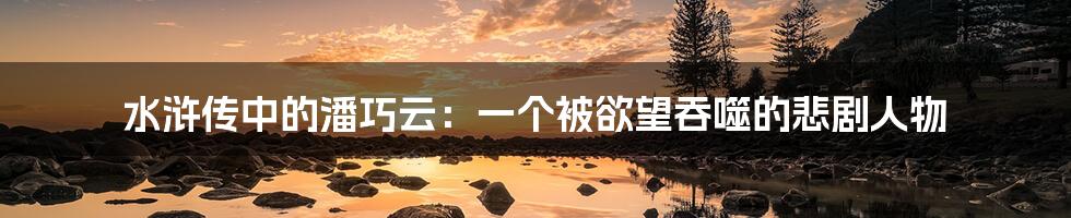 水浒传中的潘巧云：一个被欲望吞噬的悲剧人物