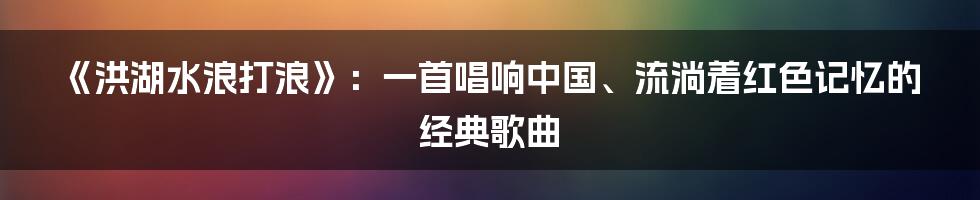 《洪湖水浪打浪》:一首唱响中国、流淌着红色记忆的经典歌曲
