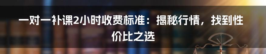 一对一补课2小时收费标准：揭秘行情，找到性价比之选