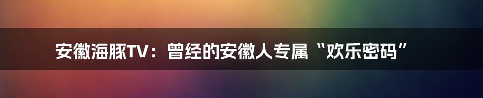 安徽海豚TV:曾经的安徽人专属“欢乐密码”