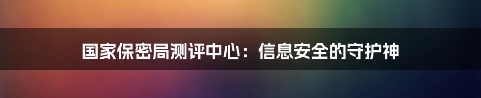 国家保密局测评中心:信息安全的守护神
