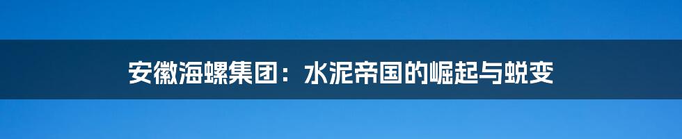 安徽海螺集团:水泥帝国的崛起与蜕变