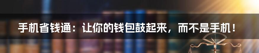 手机省钱通:让你的钱包鼓起来,而不是手机!