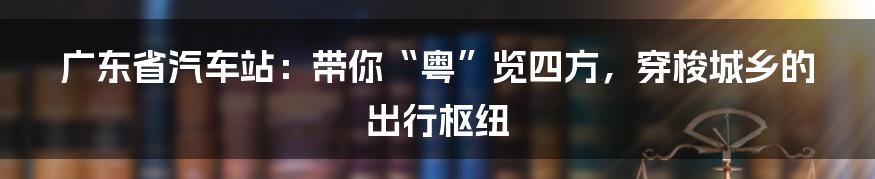 广东省汽车站:带你“粤”览四方,穿梭城乡的出行枢纽