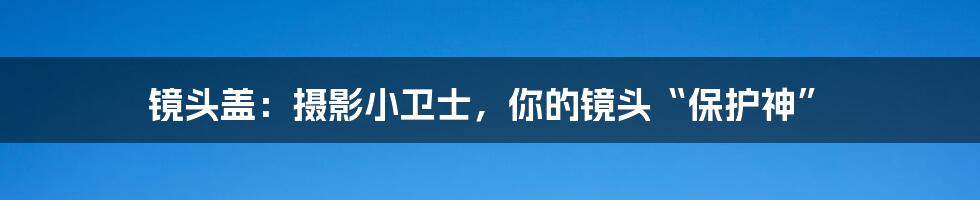 镜头盖:摄影小卫士,你的镜头“保护神”