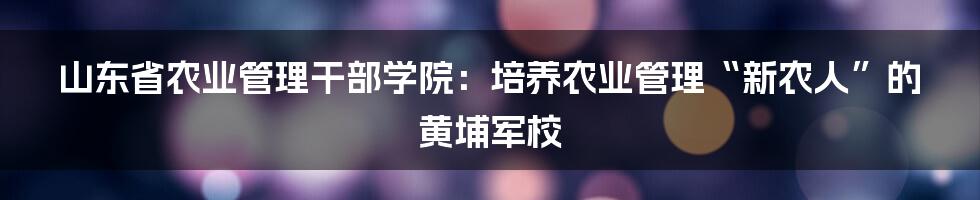 山东省农业管理干部学院:培养农业管理“新农人”的黄埔军校