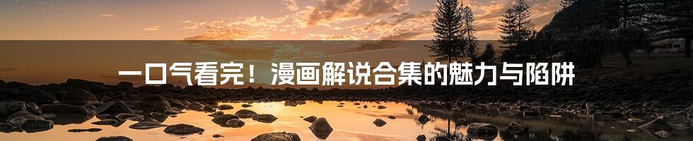 一口气看完!漫画解说合集的魅力与陷阱
