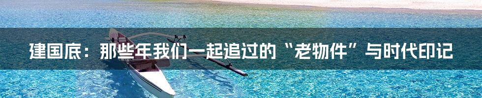 建国底:那些年我们一起追过的“老物件”与时代印记