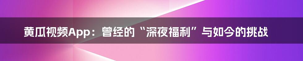 黄瓜视频App:曾经的“深夜福利”与如今的挑战