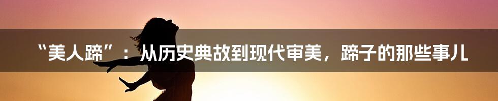 “美人蹄”：从历史典故到现代审美，蹄子的那些事儿