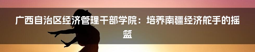 广西自治区经济管理干部学院：培养南疆经济舵手的摇篮