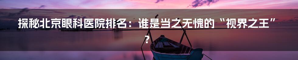 探秘北京眼科医院排名:谁是当之无愧的“视界之王”?