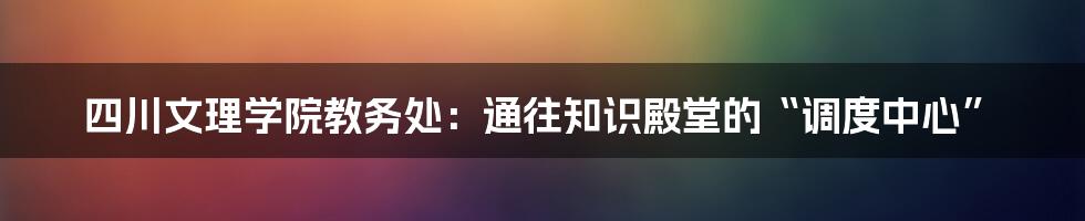 四川文理学院教务处:通往知识殿堂的“调度中心”