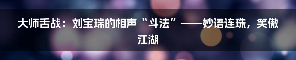 大师舌战：刘宝瑞的相声“斗法”——妙语连珠，笑傲江湖