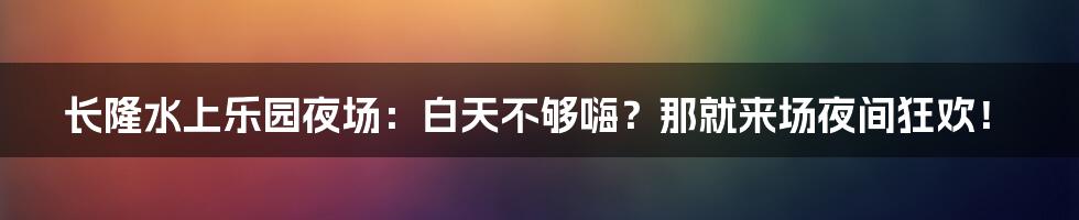 长隆水上乐园夜场:白天不够嗨?那就来场夜间狂欢!