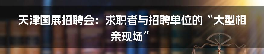 天津国展招聘会:求职者与招聘单位的“大型相亲现场”