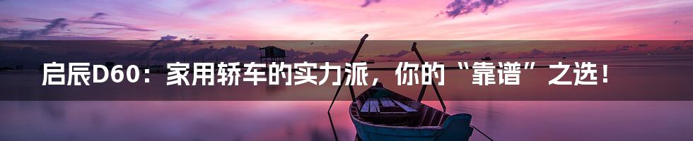 启辰D60：家用轿车的实力派，你的“靠谱”之选！