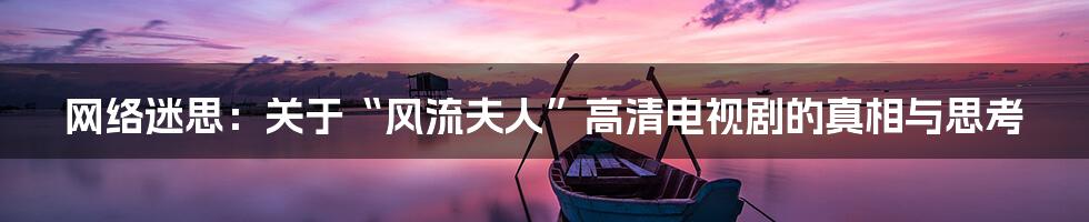 网络迷思:关于“风流夫人”高清电视剧的真相与思考