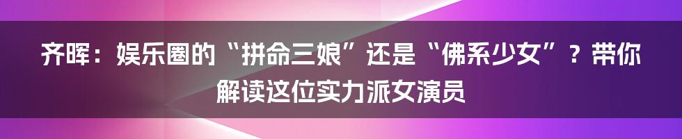 齐晖:娱乐圈的“拼命三娘”还是“佛系少女”?带你解读这位实力派女演员