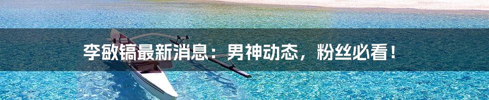 李敏镐最新消息:男神动态,粉丝必看!