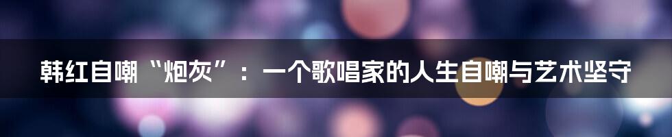 韩红自嘲“炮灰”:一个歌唱家的人生自嘲与艺术坚守