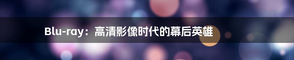 Blu-ray：高清影像时代的幕后英雄