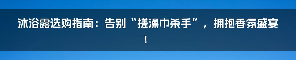 沐浴露选购指南：告别“搓澡巾杀手”，拥抱香氛盛宴！