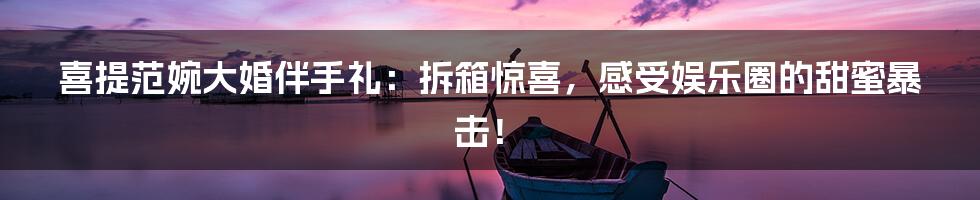 喜提范婉大婚伴手礼:拆箱惊喜,感受娱乐圈的甜蜜暴击!