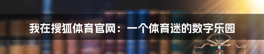 我在搜狐体育官网：一个体育迷的数字乐园