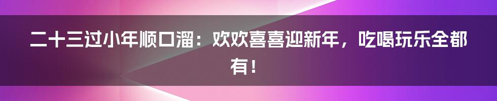 二十三过小年顺口溜：欢欢喜喜迎新年，吃喝玩乐全都有！