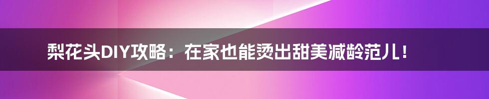 梨花头DIY攻略:在家也能烫出甜美减龄范儿!