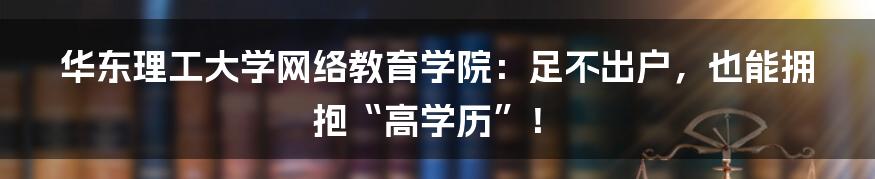 华东理工大学网络教育学院：足不出户，也能拥抱“高学历”！