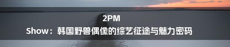 2PM Show:韩国野兽偶像的综艺征途与魅力密码