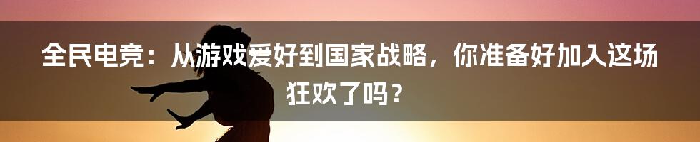 全民电竞：从游戏爱好到国家战略，你准备好加入这场狂欢了吗？