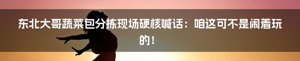 东北大哥蔬菜包分拣现场硬核喊话:咱这可不是闹着玩的!