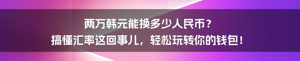 两万韩元能换多少人民币？ 搞懂汇率这回事儿，轻松玩转你的钱包！