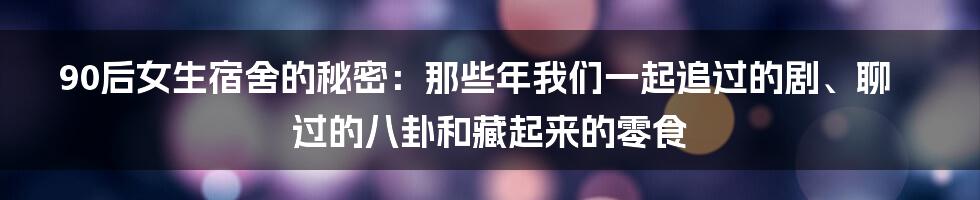 90后女生宿舍的秘密：那些年我们一起追过的剧、聊过的八卦和藏起来的零食