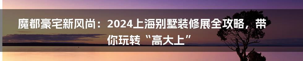 魔都豪宅新风尚：2024上海别墅装修展全攻略，带你玩转“高大上”