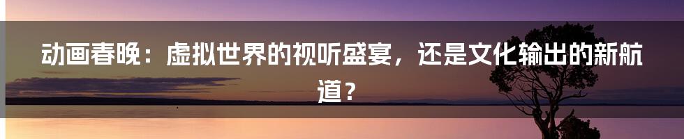 动画春晚:虚拟世界的视听盛宴,还是文化输出的新航道?