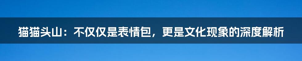 猫猫头山：不仅仅是表情包，更是文化现象的深度解析