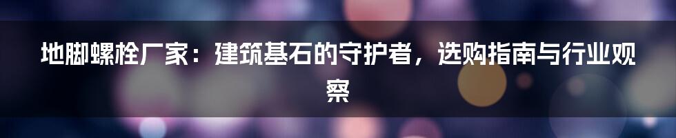 地脚螺栓厂家:建筑基石的守护者,选购指南与行业观察