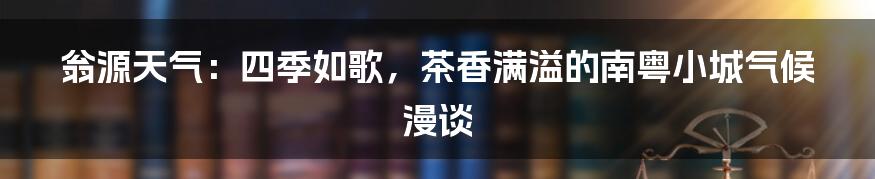 翁源天气：四季如歌，茶香满溢的南粤小城气候漫谈