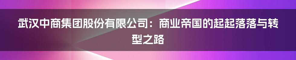 武汉中商集团股份有限公司:商业帝国的起起落落与转型之路