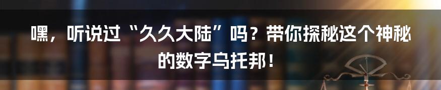 嘿,听说过“久久大陆”吗?带你探秘这个神秘的数字乌托邦!