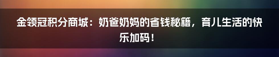 金领冠积分商城：奶爸奶妈的省钱秘籍，育儿生活的快乐加码！