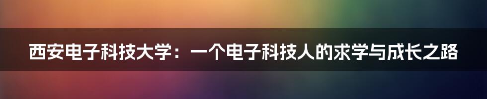 西安电子科技大学:一个电子科技人的求学与成长之路