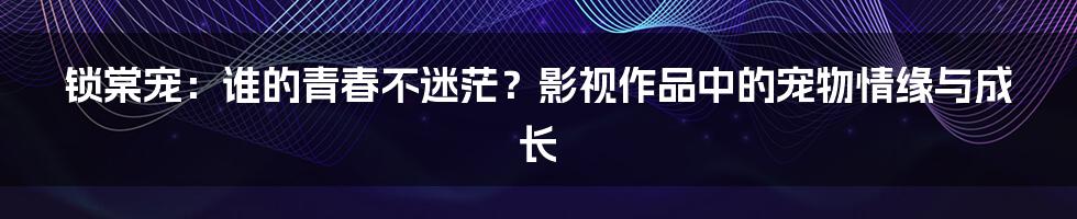 锁棠宠：谁的青春不迷茫？影视作品中的宠物情缘与成长