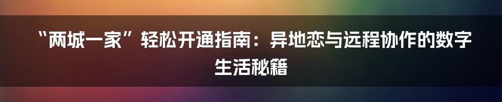 “两城一家”轻松开通指南:异地恋与远程协作的数字生活秘籍