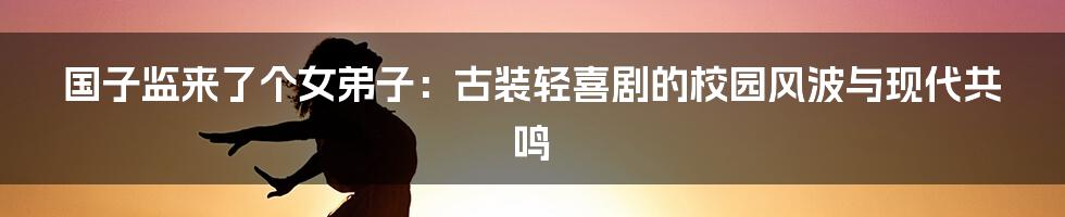 国子监来了个女弟子:古装轻喜剧的校园风波与现代共鸣