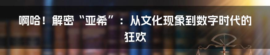啊哈!解密“亚希”:从文化现象到数字时代的狂欢